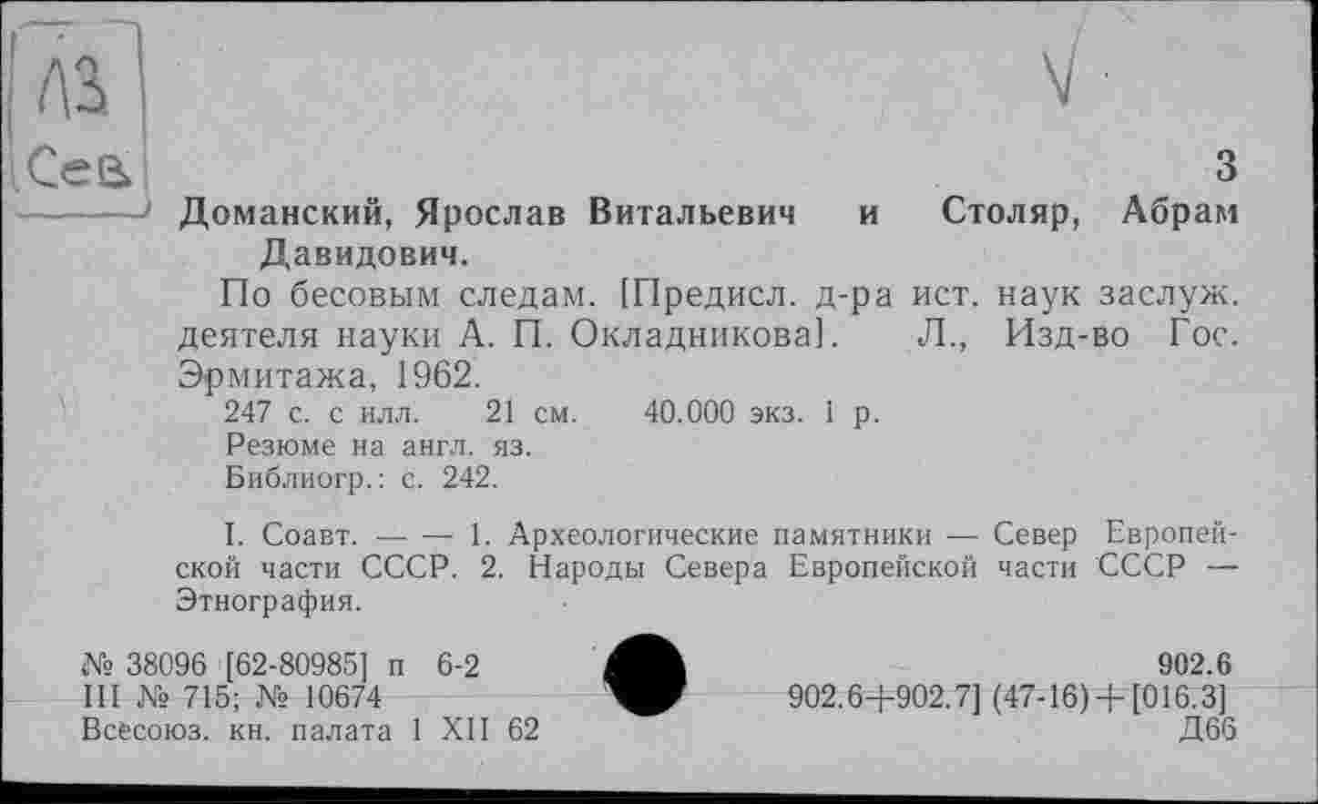 ﻿Cea	3
-------1 Доманский, Ярослав Витальевич и Столяр, Абрам Давидович.
По бесовым следам. [Предисл. д-ра ист. наук заслуж. деятеля науки А. П. Окладникова]. Л., Изд-во Гос. Эрмитажа, 1962.
247 с. с илл. 21 см. 40.000 экз. 1 р.
Резюме на англ. яз.
Библиогр.; с. 242.
I. Соавт.----1. Археологические памятники — Север Европей-
ской части СССР. 2. Народы Севера Европейской части СССР — Этнография.
№ 38096 [62-80985] п 6-2	902.6
III № 715; № 10674	902.6+902.7] (47-16)+ [016.3]
Всесоюз. кн. палата 1 XII 62	Д66